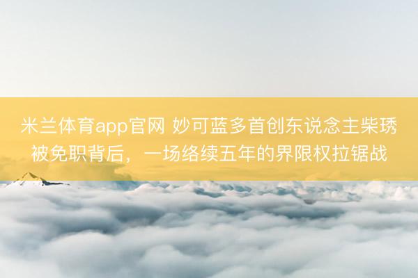 米兰体育app官网 妙可蓝多首创东说念主柴琇被免职背后，一场络续五年的界限权拉锯战