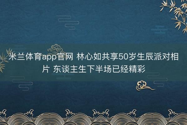 米兰体育app官网 林心如共享50岁生辰派对相片 东谈主生下半场已经精彩
