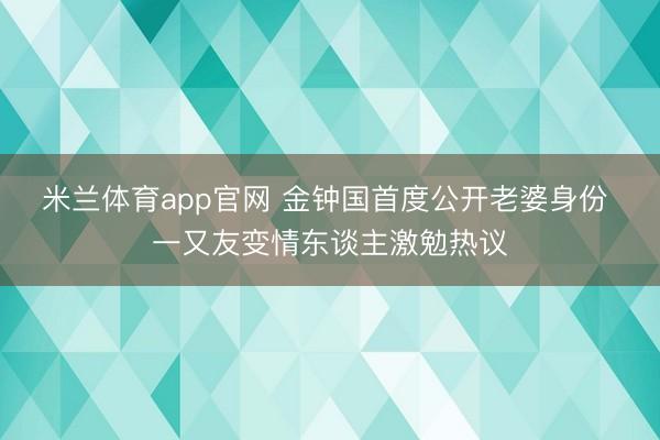 米兰体育app官网 金钟国首度公开老婆身份 一又友变情东谈主激勉热议