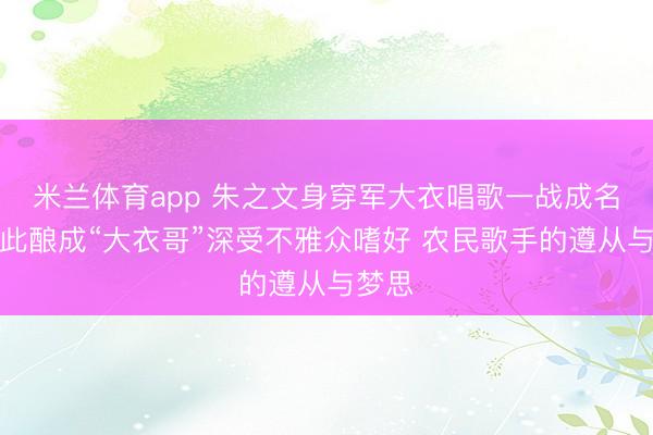 米兰体育app 朱之文身穿军大衣唱歌一战成名！从此酿成“大衣哥”深受不雅众嗜好 农民歌手的遵从与梦思