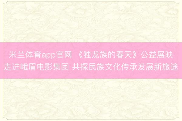 米兰体育app官网 《独龙族的春天》公益展映走进峨眉电影集团 共探民族文化传承发展新旅途