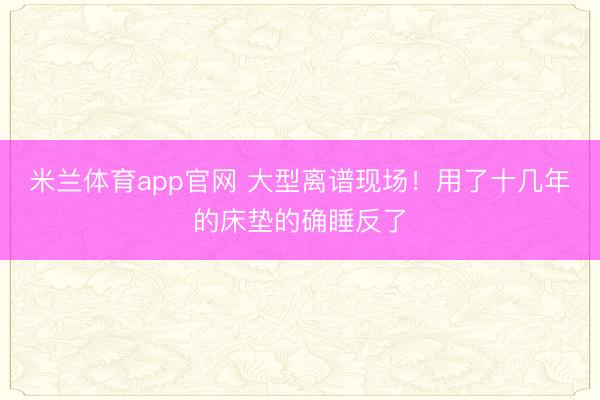 米兰体育app官网 大型离谱现场！用了十几年的床垫的确睡反了