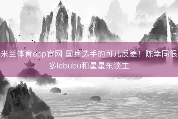 米兰体育app官网 国乒选手的可儿反差！陈幸同很多labubu和星星东谈主