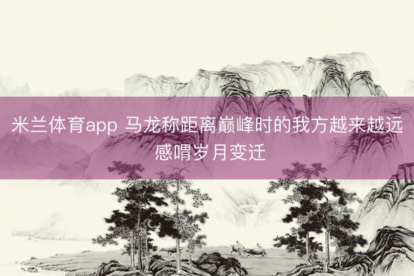 米兰体育app 马龙称距离巅峰时的我方越来越远 感喟岁月变迁