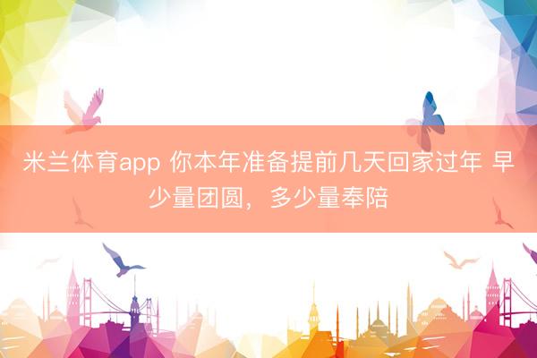 米兰体育app 你本年准备提前几天回家过年 早少量团圆，多少量奉陪