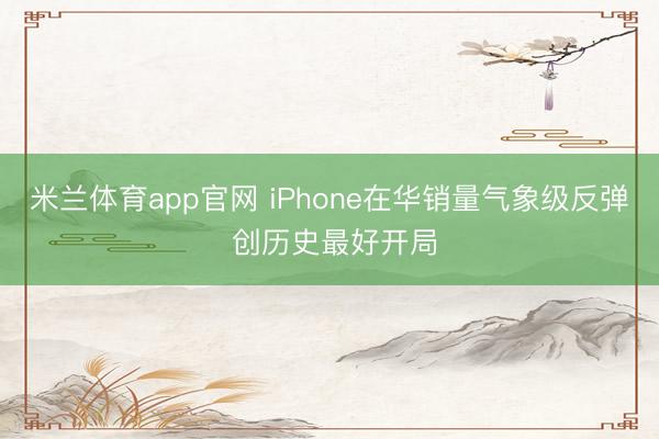 米兰体育app官网 iPhone在华销量气象级反弹 创历史最好开局