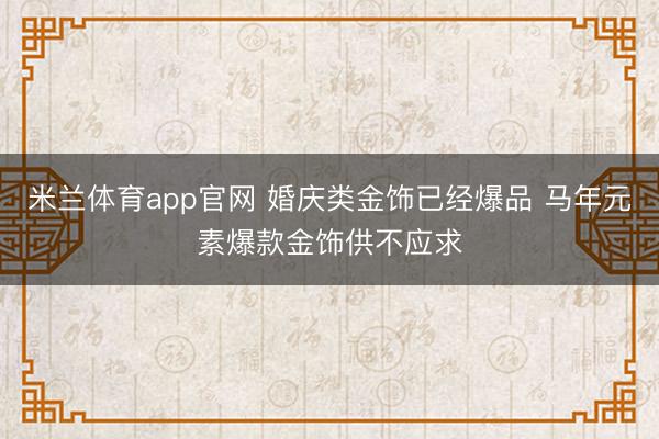 米兰体育app官网 婚庆类金饰已经爆品 马年元素爆款金饰供不应求