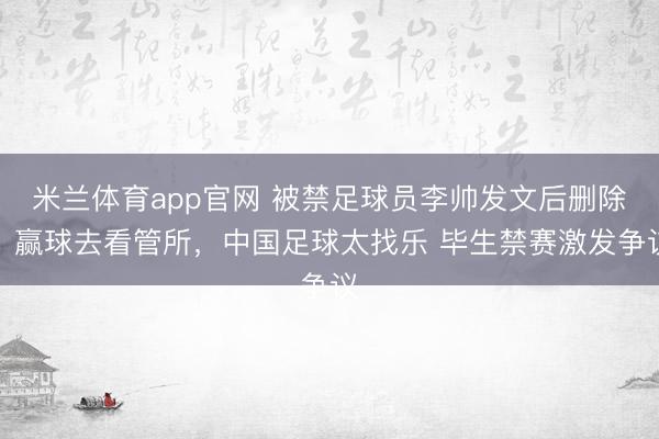 米兰体育app官网 被禁足球员李帅发文后删除：赢球去看管所，中国足球太找乐 毕生禁赛激发争议