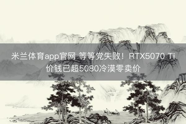 米兰体育app官网 等等党失败!RTX5070 Ti价钱已超5080冷漠零卖价