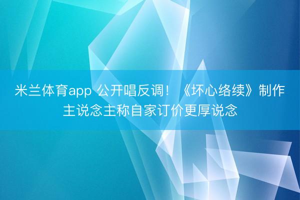 米兰体育app 公开唱反调！《坏心络续》制作主说念主称自家订价更厚说念