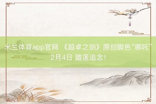 米兰体育app官网 《超卓之剑》原创脚色“哪吒”2月4日 踏莲追念！
