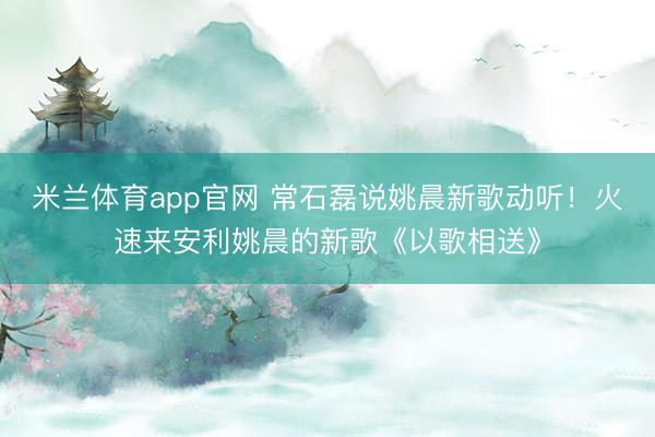 米兰体育app官网 常石磊说姚晨新歌动听！火速来安利姚晨的新歌《以歌相送》