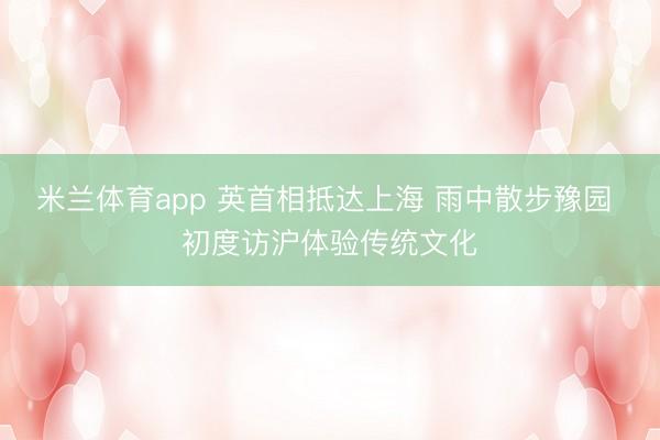 米兰体育app 英首相抵达上海 雨中散步豫园 初度访沪体验传统文化