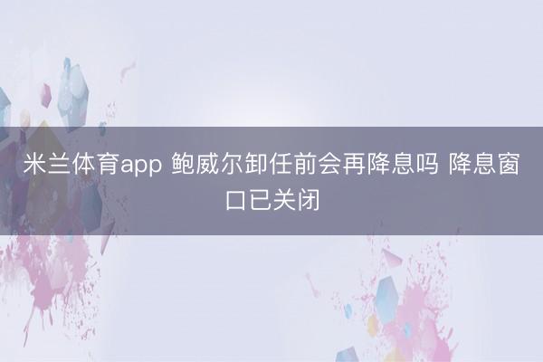 米兰体育app 鲍威尔卸任前会再降息吗 降息窗口已关闭