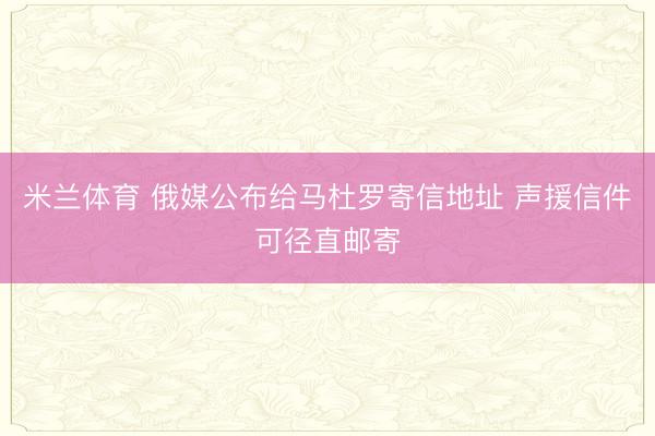 米兰体育 俄媒公布给马杜罗寄信地址 声援信件可径直邮寄