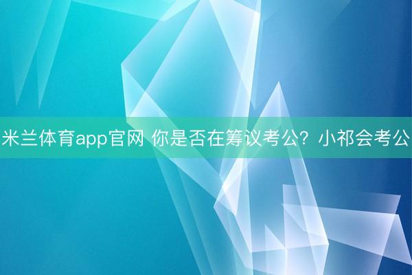 米兰体育app官网 你是否在筹议考公?小祁会考公