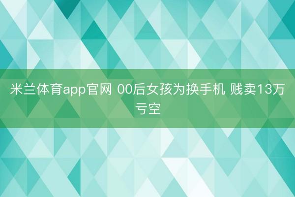 米兰体育app官网 00后女孩为换手机 贱卖13万亏空