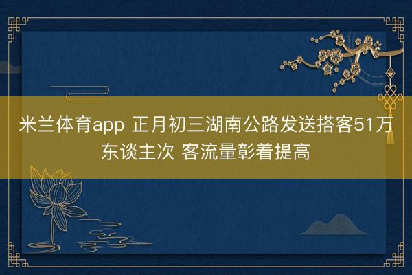 米兰体育app 正月初三湖南公路发送搭客51万东谈主次 客流量彰着提高