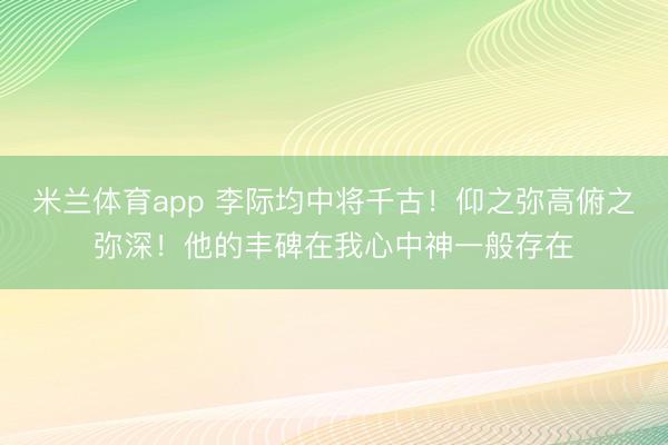 米兰体育app 李际均中将千古！仰之弥高俯之弥深！他的丰碑在我心中神一般存在