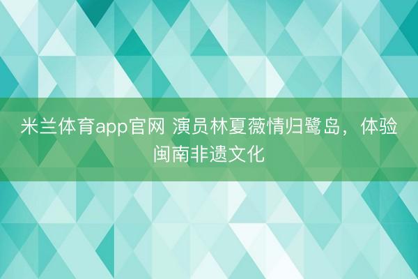 米兰体育app官网 演员林夏薇情归鹭岛，体验闽南非遗文化