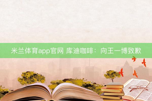 米兰体育app官网 库迪咖啡：向王一博致歉