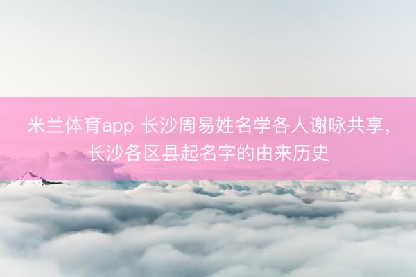 米兰体育app 长沙周易姓名学各人谢咏共享，长沙各区县起名字的由来历史