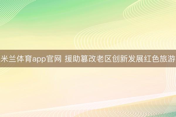 米兰体育app官网 援助篡改老区创新发展红色旅游