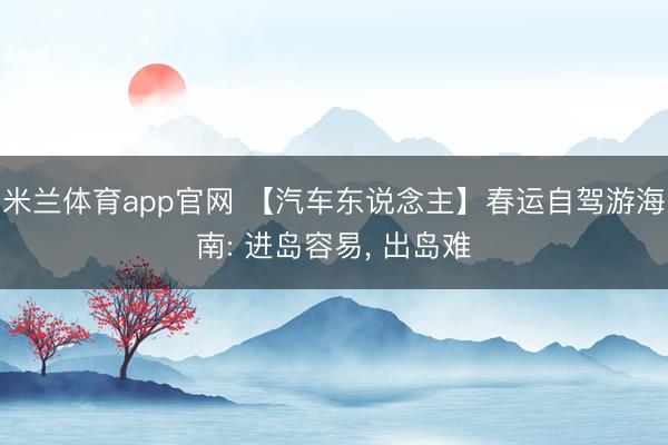 米兰体育app官网 【汽车东说念主】春运自驾游海南: 进岛容易, 出岛难