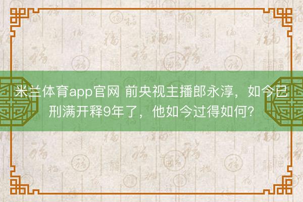 米兰体育app官网 前央视主播郎永淳,如今已刑满开释9年了,他如今过得如何?