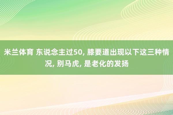 米兰体育 东说念主过50， 膝要道出现以下这三种情况， 别马虎， 是老化的发扬
