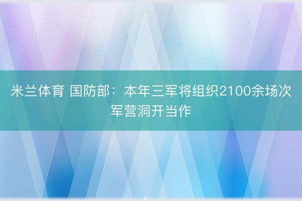 米兰体育 国防部：本年三军将组织2100余场次军营洞开当作