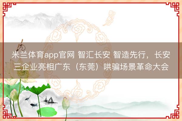 米兰体育app官网 智汇长安 智造先行，长安三企业亮相广东（东莞）哄骗场景革命大会