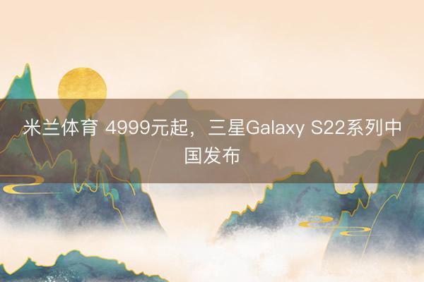 米兰体育 4999元起，三星Galaxy S22系列中国发布