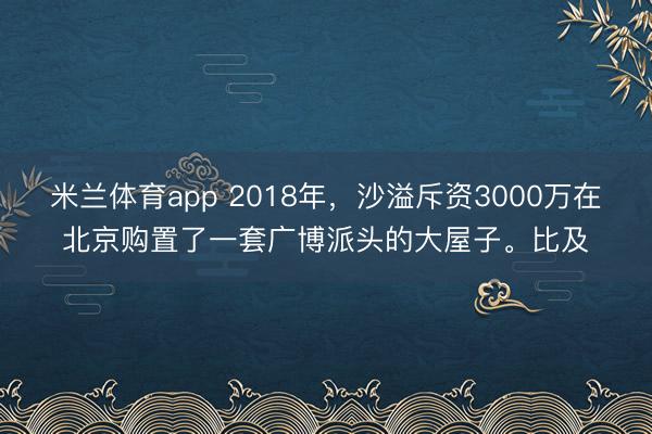 米兰体育app 2018年,沙溢斥资3000万在北京购置了一套广博派头的大屋子。比及