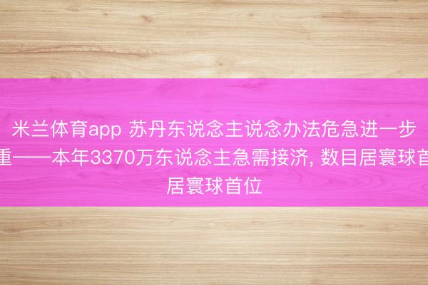 米兰体育app 苏丹东说念主说念办法危急进一步加重——本年3370万东说念主急需接济, 数目居寰球首位