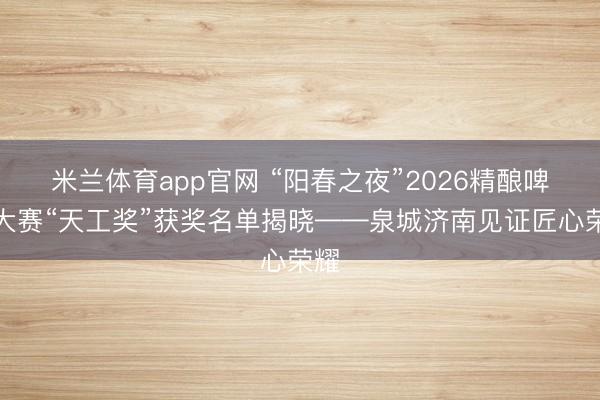 米兰体育app官网 “阳春之夜”2026精酿啤酒大赛“天工奖”获奖名单揭晓——泉城济南见证匠心荣耀