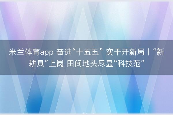 米兰体育app 奋进“十五五” 实干开新局丨“新耕具”上岗 田间地头尽显“科技范”