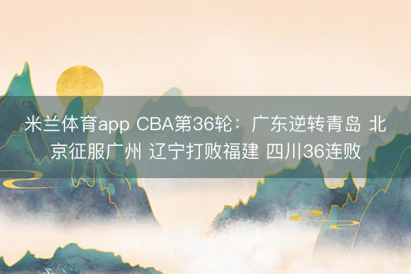 米兰体育app CBA第36轮：广东逆转青岛 北京征服广州 辽宁打败福建 四川36连败