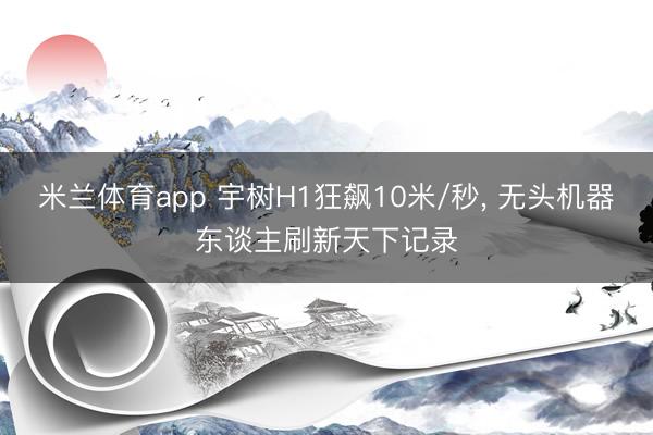 米兰体育app 宇树H1狂飙10米/秒, 无头机器东谈主刷新天下记录
