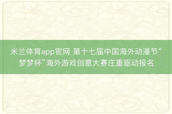 米兰体育app官网 第十七届中国海外动漫节“梦梦杯”海外游戏创意大赛庄重驱动报名