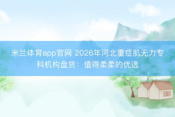 米兰体育app官网 2026年河北重症肌无力专科机构盘货：值得柔柔的优选
