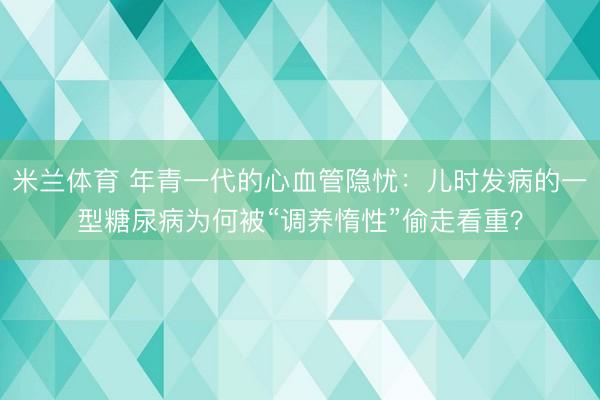 米兰体育 年青一代的心血管隐忧：儿时发病的一型糖尿病为何被“调养惰性”偷走看重？