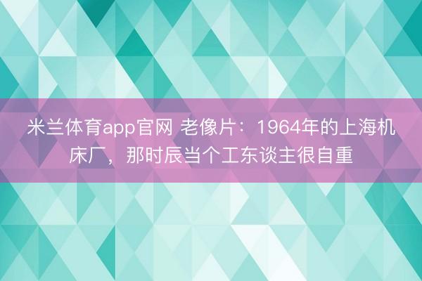 米兰体育app官网 老像片：1964年的上海机床厂，那时辰当个工东谈主很自重