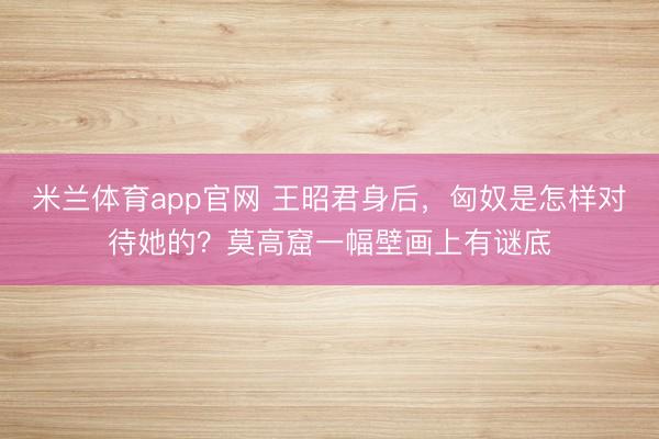 米兰体育app官网 王昭君身后，匈奴是怎样对待她的？莫高窟一幅壁画上有谜底