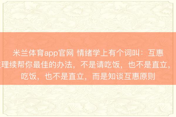米兰体育app官网 情绪学上有个词叫：互惠原则。让贵东谈主理续帮你最佳的办法，不是请吃饭，也不是直立，而是知谈互惠原则
