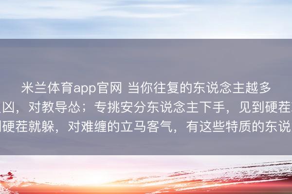 米兰体育app官网 当你往复的东说念主越多，就会发现：对职业员凶，对教导怂；专挑安分东说念主下手，见到硬茬就躲，对难缠的立马客气，有这些特质的东说念主，心眼一定很坏