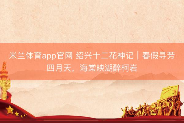 米兰体育app官网 绍兴十二花神记｜春假寻芳四月天，海棠映湖醉柯岩