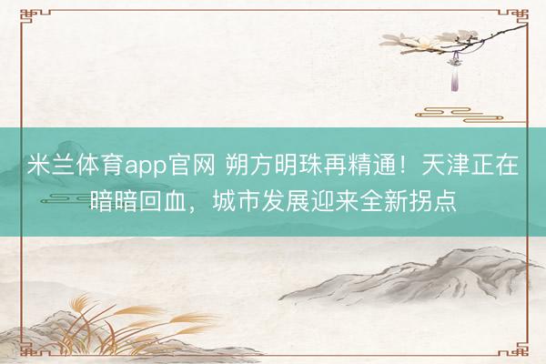 米兰体育app官网 朔方明珠再精通！天津正在暗暗回血，城市发展迎来全新拐点