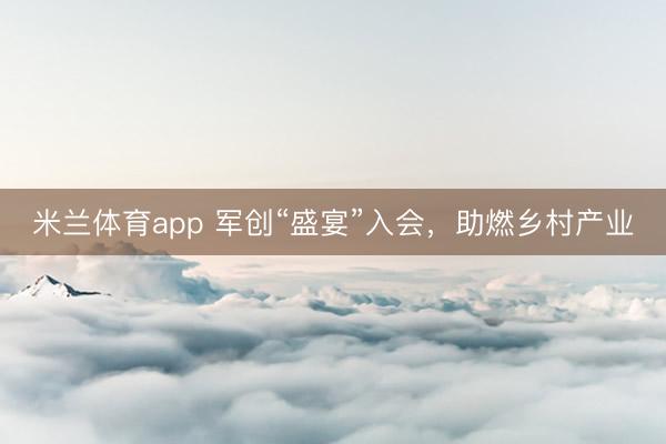 米兰体育app 军创“盛宴”入会，助燃乡村产业