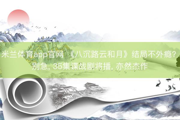 米兰体育app官网 《八沉路云和月》结局不外瘾? 别急， 35集谍战剧将播， 亦然杰作